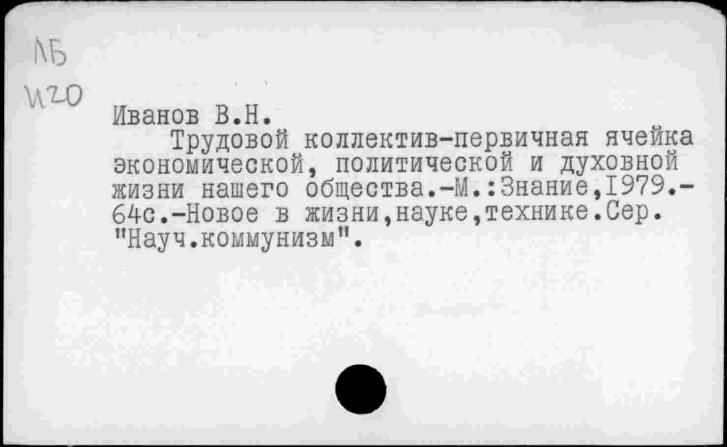 ﻿Иванов В.Н.
Трудовой коллектив-первичная ячейка экономической, политической и духовной жизни нашего общества.-М.:Знание,1979.-64с.-Новое в жизни,науке,технике.Сер. "Науч.коммунизм".